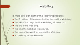 Web Bug
a Web bug can gather the following statistics:
 The IP address of the computer that fetched the Web bug.
 The URL of the page that the Web bug is located on.
 The URL of the Web bug.
 The time the Web bug was viewed.
 The type of browser that fetched the Web bug.
 A previously set cookie value.
 