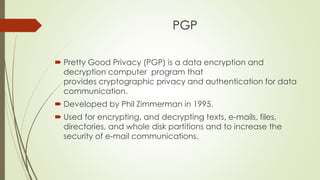 PGP
 Pretty Good Privacy (PGP) is a data encryption and
decryption computer program that
provides cryptographic privacy and authentication for data
communication.
 Developed by Phil Zimmerman in 1995.
 Used for encrypting, and decrypting texts, e-mails, files,
directories, and whole disk partitions and to increase the
security of e-mail communications.
 