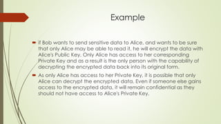 Example
 if Bob wants to send sensitive data to Alice, and wants to be sure
that only Alice may be able to read it, he will encrypt the data with
Alice's Public Key. Only Alice has access to her corresponding
Private Key and as a result is the only person with the capability of
decrypting the encrypted data back into its original form.
 As only Alice has access to her Private Key, it is possible that only
Alice can decrypt the encrypted data. Even if someone else gains
access to the encrypted data, it will remain confidential as they
should not have access to Alice's Private Key.
 