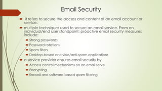 Email Security
 it refers to secure the access and content of an email account or
service.
 multiple techniques used to secure an email service. From an
individual/end user standpoint, proactive email security measures
include:
 Strong passwords
 Password rotations
 Spam filters
 Desktop-based anti-virus/anti-spam applications
 a service provider ensures email security by
 Access control mechanisms on an email serve
 Encrypting
 firewall and software-based spam filtering
 