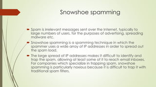 Snowshoe spamming
 Spam is irrelevant messages sent over the Internet, typically to
large numbers of users, for the purposes of advertising, spreading
malware etc.
 Snowshoe spamming is a spamming technique in which the
spammer uses a wide array of IP addresses in order to spread out
the spam load.
 The large spread of IP addresses makes it difficult to identify and
trap the spam, allowing at least some of it to reach email inboxes.
For companies which specialize in trapping spam, snowshoe
spamming is particularly noxious because it is difficult to trap it with
traditional spam filters.
 