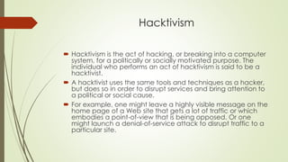 Hacktivism
 Hacktivism is the act of hacking, or breaking into a computer
system, for a politically or socially motivated purpose. The
individual who performs an act of hacktivism is said to be a
hacktivist.
 A hacktivist uses the same tools and techniques as a hacker,
but does so in order to disrupt services and bring attention to
a political or social cause.
 For example, one might leave a highly visible message on the
home page of a Web site that gets a lot of traffic or which
embodies a point-of-view that is being opposed. Or one
might launch a denial-of-service attack to disrupt traffic to a
particular site.
 
