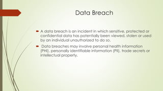 Data Breach
 A data breach is an incident in which sensitive, protected or
confidential data has potentially been viewed, stolen or used
by an individual unauthorized to do so.
 Data breaches may involve personal health information
(PHI), personally identifiable information (PII), trade secrets or
intellectual property.
 