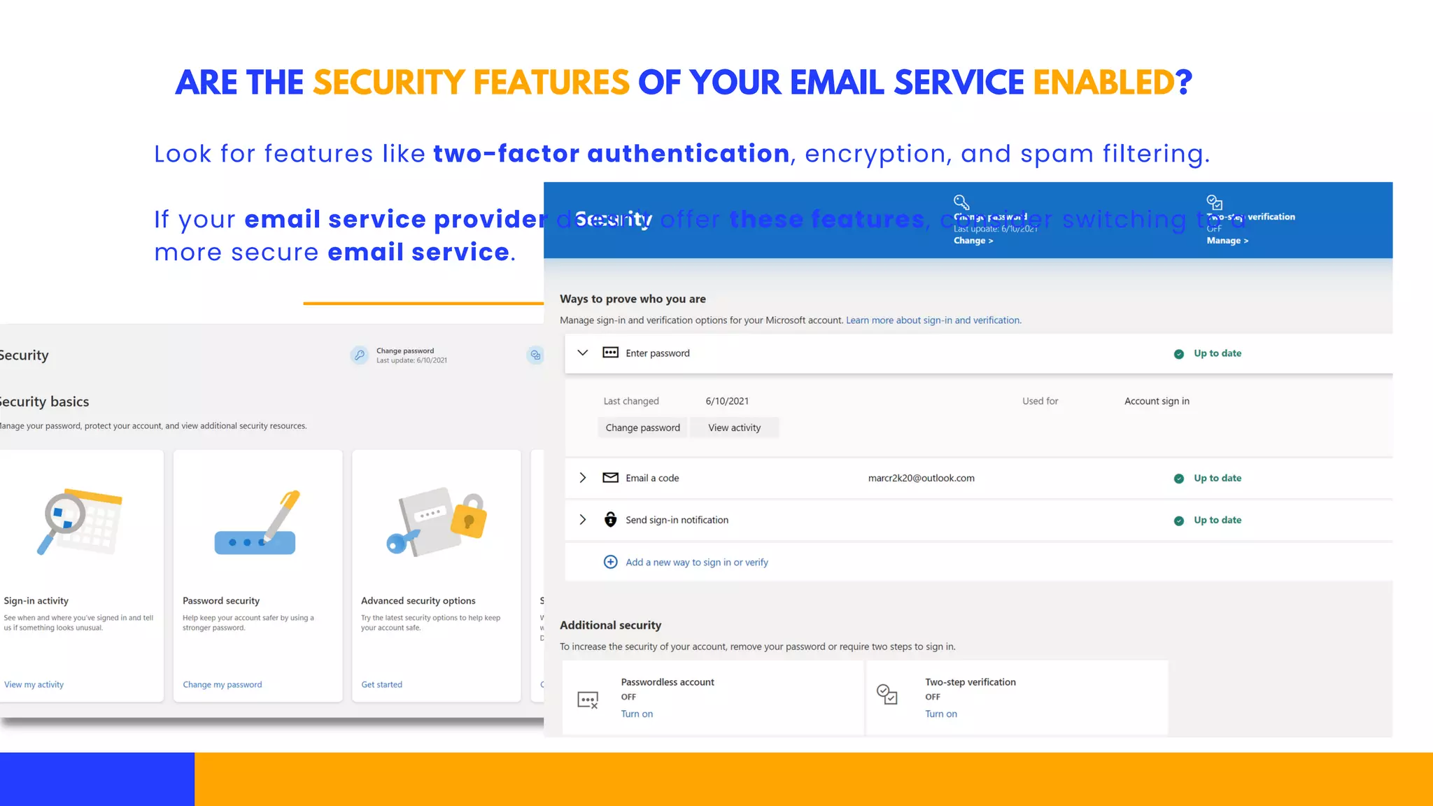 ARE THE SECURITY FEATURES OF YOUR EMAIL SERVICE ENABLED?
Look for features like two-factor authentication, encryption, and spam filtering.
If your email service provider doesn't offer these features, consider switching to a
more secure email service.
 