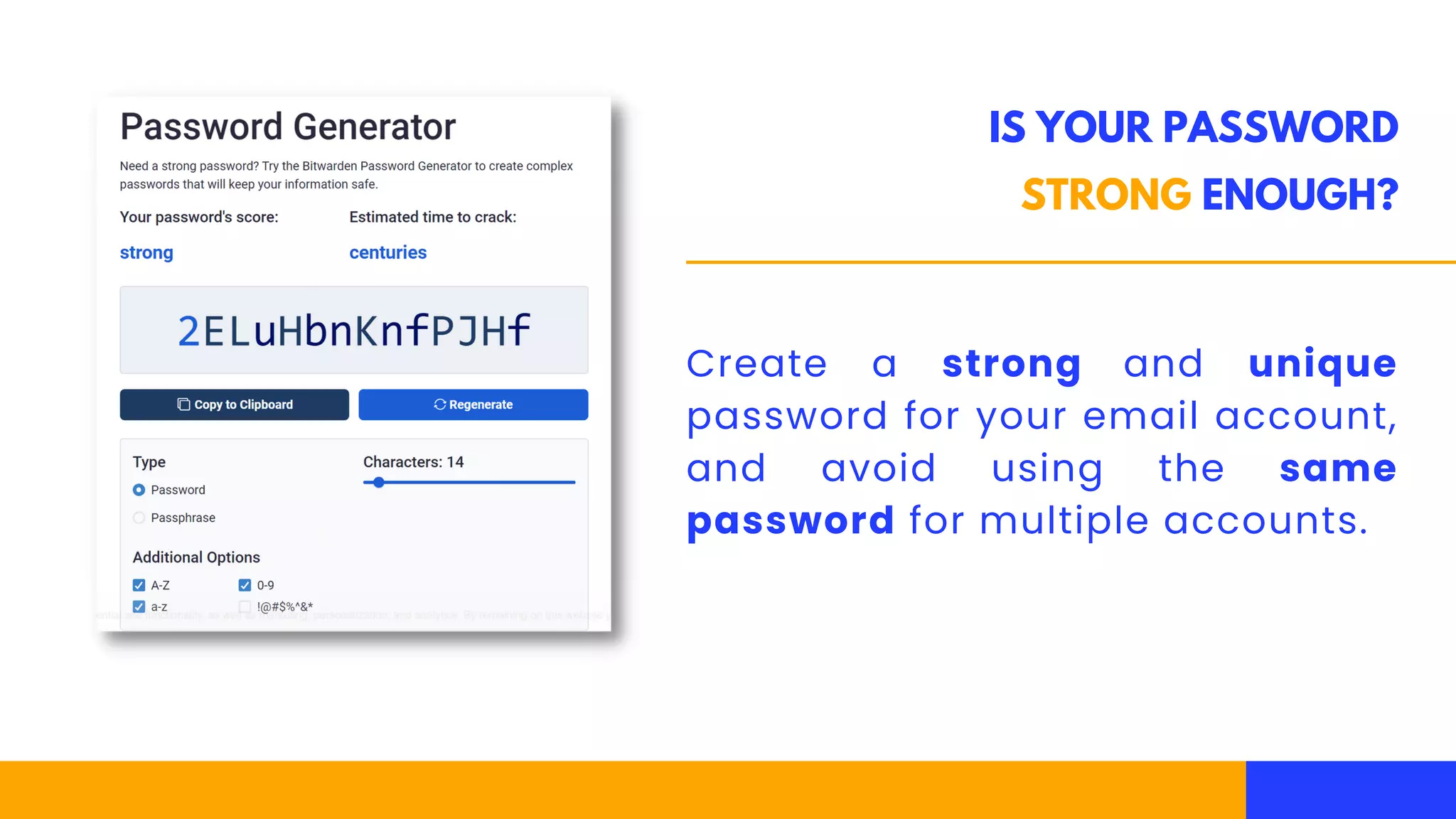 IS YOUR PASSWORD
STRONG ENOUGH?
Create a strong and unique
password for your email account,
and avoid using the same
password for multiple accounts.
 
