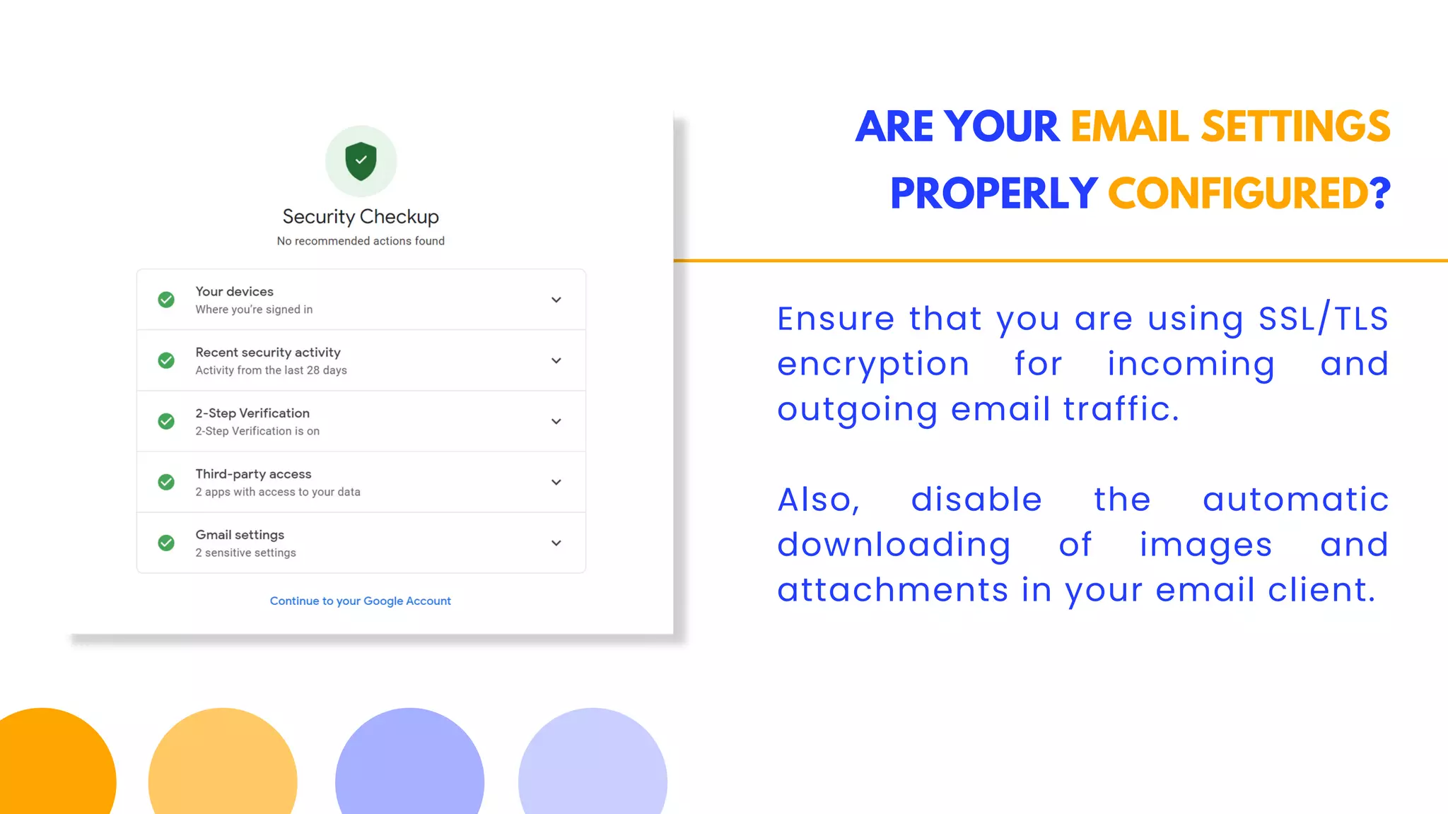 ARE YOUR EMAIL SETTINGS
PROPERLY CONFIGURED?
Ensure that you are using SSL/TLS
encryption for incoming and
outgoing email traffic.
Also, disable the automatic
downloading of images and
attachments in your email client.
 