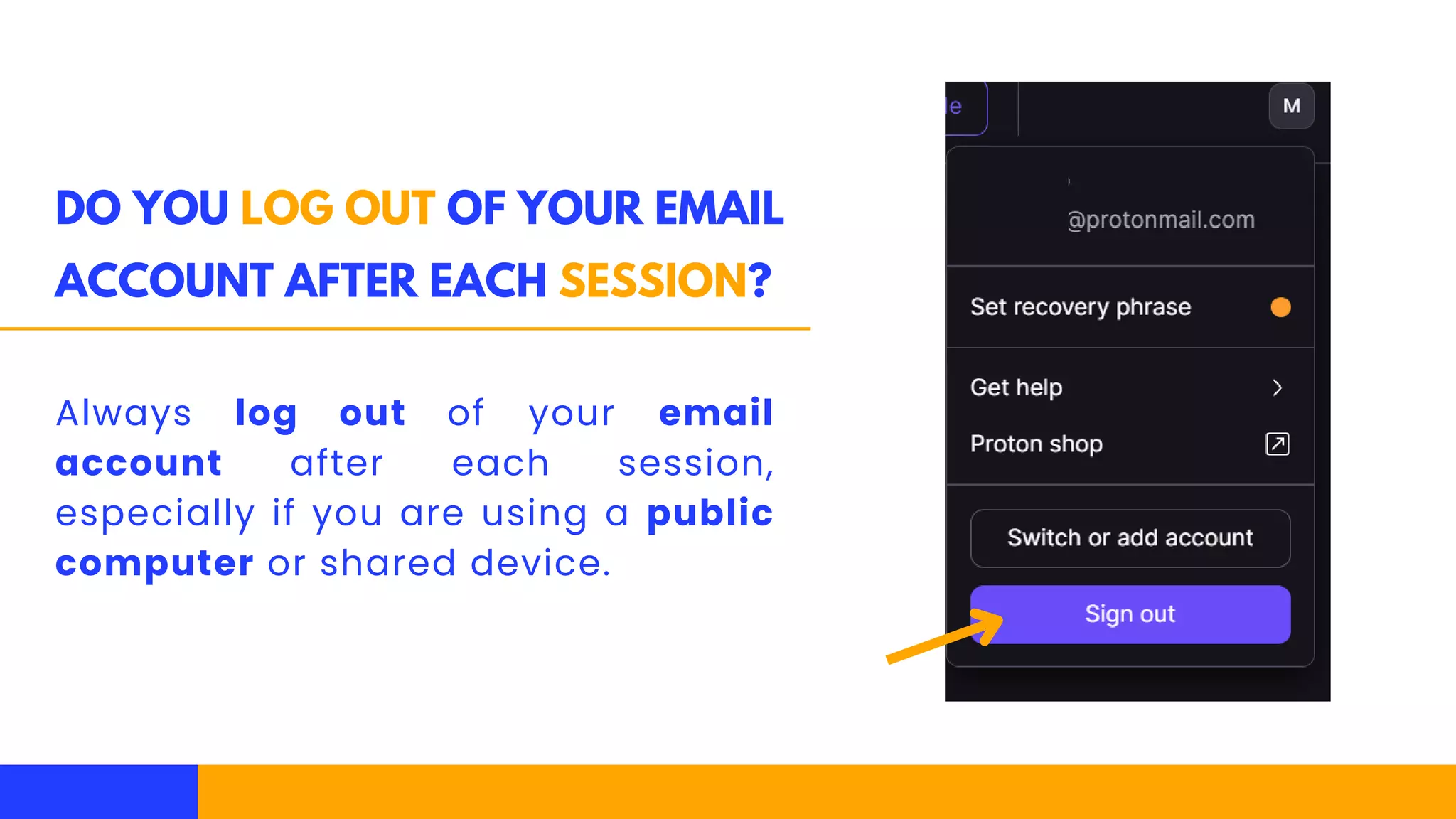 DO YOU LOG OUT OF YOUR EMAIL
ACCOUNT AFTER EACH SESSION?
Always log out of your email
account after each session,
especially if you are using a public
computer or shared device.
 