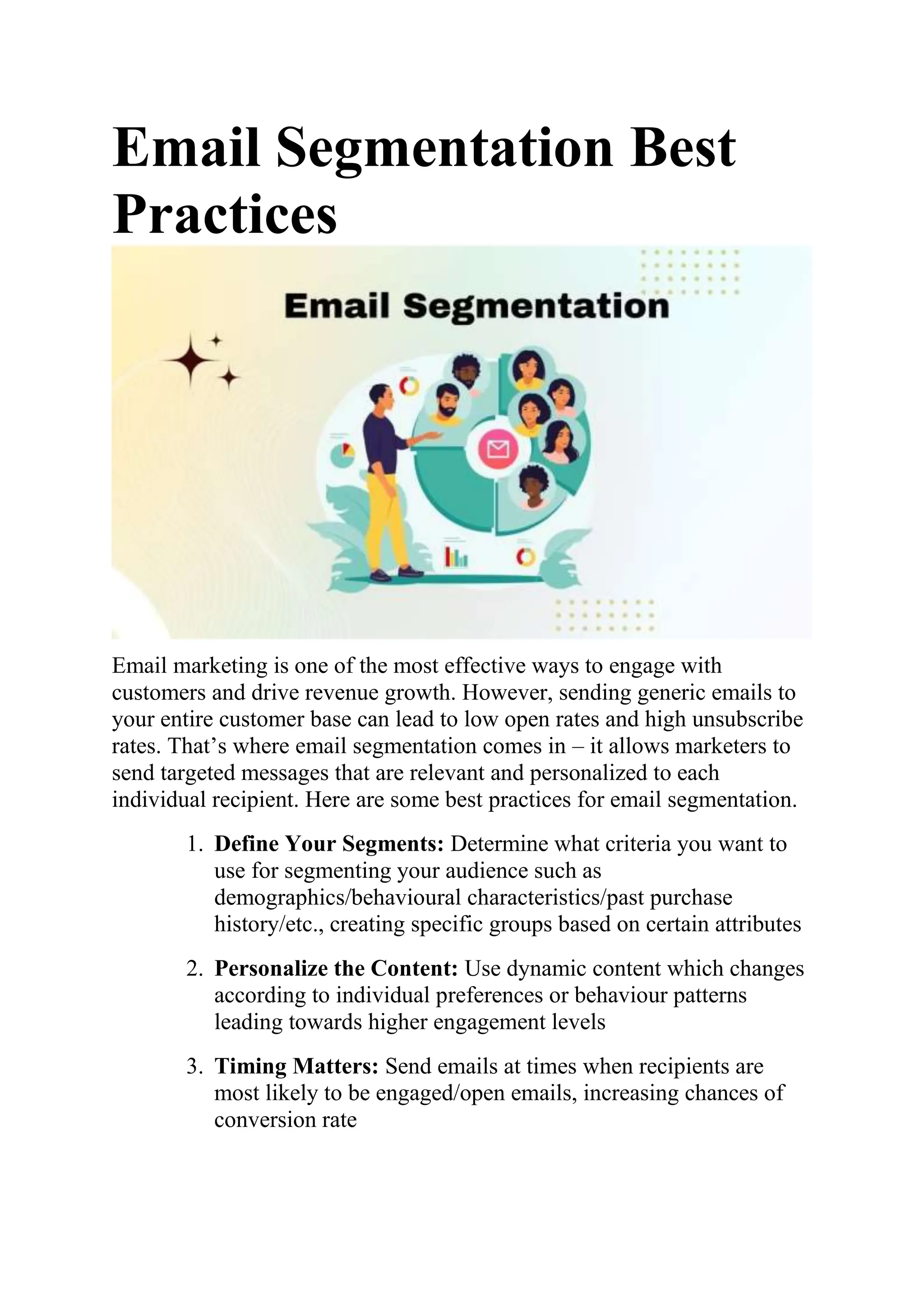 Email Segmentation Best
Practices
Email marketing is one of the most effective ways to engage with
customers and drive revenue growth. However, sending generic emails to
your entire customer base can lead to low open rates and high unsubscribe
rates. That’s where email segmentation comes in – it allows marketers to
send targeted messages that are relevant and personalized to each
individual recipient. Here are some best practices for email segmentation.
1. Define Your Segments: Determine what criteria you want to
use for segmenting your audience such as
demographics/behavioural characteristics/past purchase
history/etc., creating specific groups based on certain attributes
2. Personalize the Content: Use dynamic content which changes
according to individual preferences or behaviour patterns
leading towards higher engagement levels
3. Timing Matters: Send emails at times when recipients are
most likely to be engaged/open emails, increasing chances of
conversion rate
 