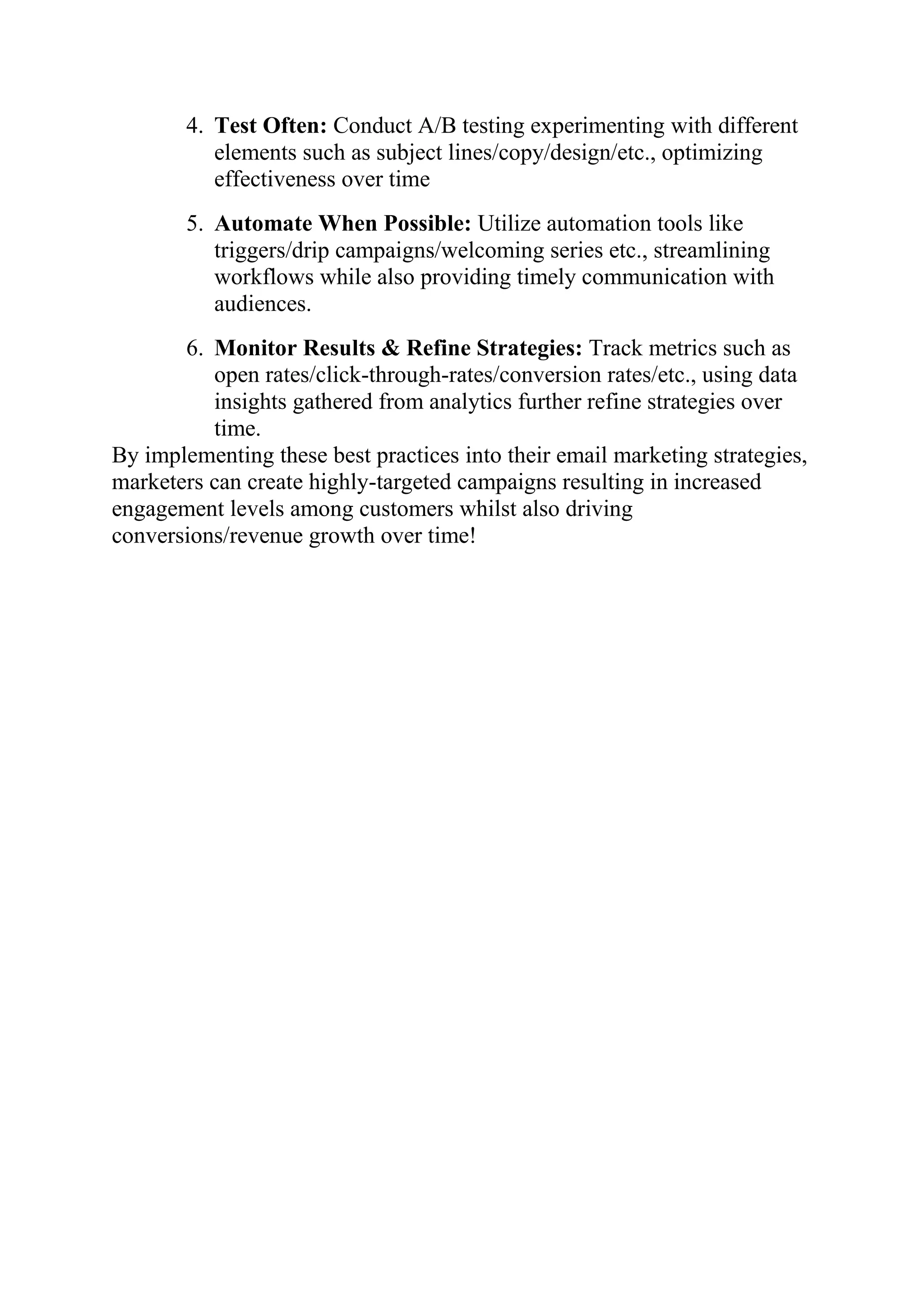4. Test Often: Conduct A/B testing experimenting with different
elements such as subject lines/copy/design/etc., optimizing
effectiveness over time
5. Automate When Possible: Utilize automation tools like
triggers/drip campaigns/welcoming series etc., streamlining
workflows while also providing timely communication with
audiences.
6. Monitor Results & Refine Strategies: Track metrics such as
open rates/click-through-rates/conversion rates/etc., using data
insights gathered from analytics further refine strategies over
time.
By implementing these best practices into their email marketing strategies,
marketers can create highly-targeted campaigns resulting in increased
engagement levels among customers whilst also driving
conversions/revenue growth over time!
 