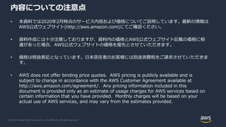 © 2020, Amazon Web Services, Inc. or its Affiliates. All rights reserved.
内容についての注意点
• 本資料では2020年2⽉時点のサービス内容および価格についてご説明しています。最新の情報は
AWS公式ウェブサイト(http://aws.amazon.com)にてご確認ください。
• 資料作成には⼗分注意しておりますが、資料内の価格とAWS公式ウェブサイト記載の価格に相
違があった場合、AWS公式ウェブサイトの価格を優先とさせていただきます。
• 価格は税抜表記となっています。⽇本居住者のお客様には別途消費税をご請求させていただきま
す。
• AWS does not offer binding price quotes. AWS pricing is publicly available and is
subject to change in accordance with the AWS Customer Agreement available at
http://aws.amazon.com/agreement/. Any pricing information included in this
document is provided only as an estimate of usage charges for AWS services based on
certain information that you have provided. Monthly charges will be based on your
actual use of AWS services, and may vary from the estimates provided.
 