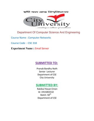 Department Of Computer Science And Engineering
Course Name : Computer Networks
Course Code : CSE 318
Experiment Name : Email Server
SUBMITTED TO:
Pranab Bandhu Nath
Senior Lecturer
Department of CSE
City University
SUBMITTED BY:
Rakibul Hasan Emon
Id: 1915002532
Batch: 50th
Department of CSE
 