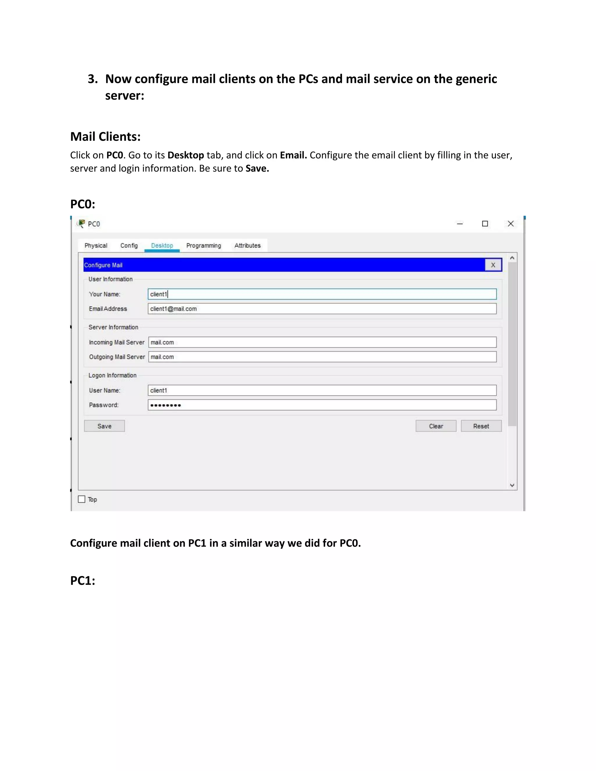 3. Now configure mail clients on the PCs and mail service on the generic
server:
Mail Clients:
Click on PC0. Go to its Desktop tab, and click on Email. Configure the email client by filling in the user,
server and login information. Be sure to Save.
PC0:
Configure mail client on PC1 in a similar way we did for PC0.
PC1:
 