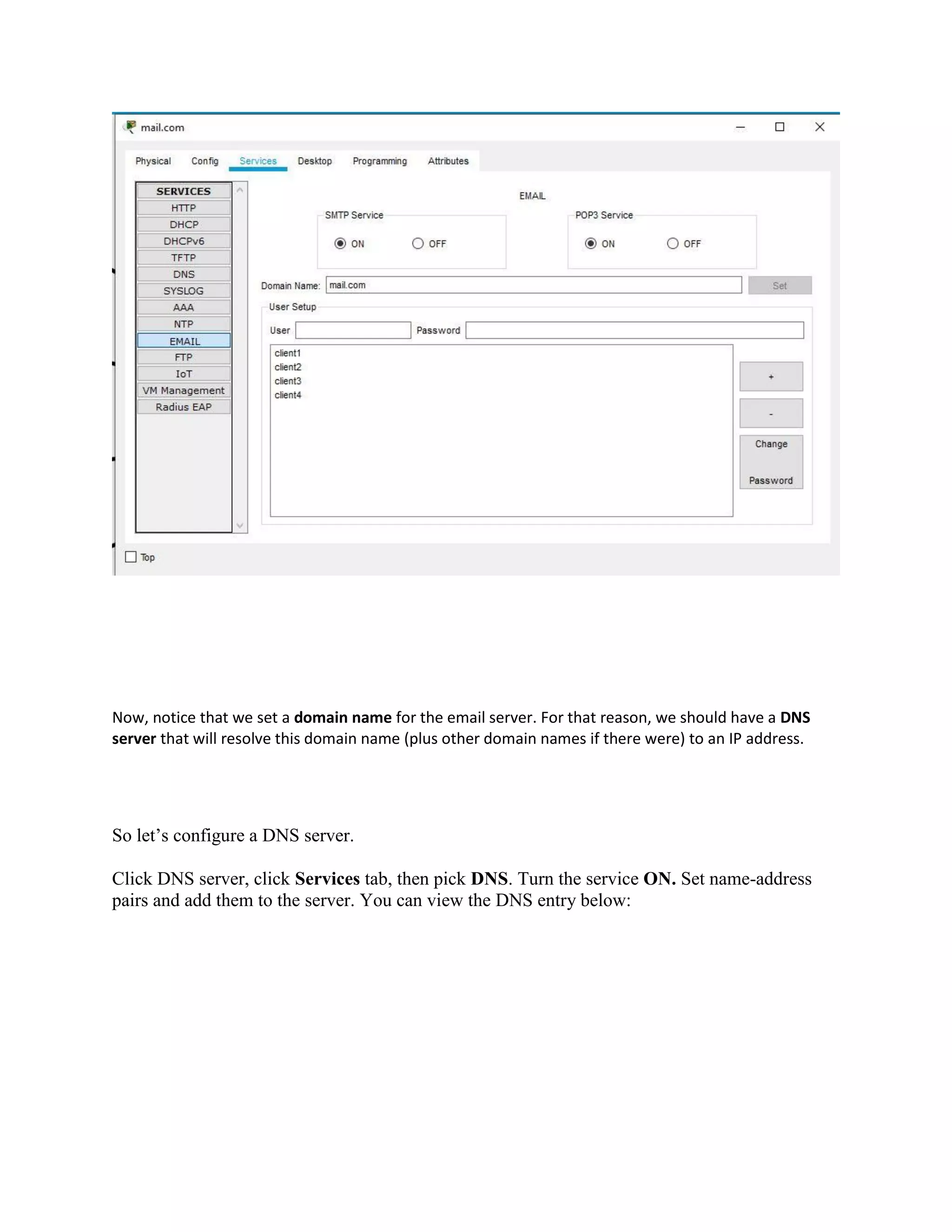 Now, notice that we set a domain name for the email server. For that reason, we should have a DNS
server that will resolve this domain name (plus other domain names if there were) to an IP address.
So let’s configure a DNS server.
Click DNS server, click Services tab, then pick DNS. Turn the service ON. Set name-address
pairs and add them to the server. You can view the DNS entry below:
 