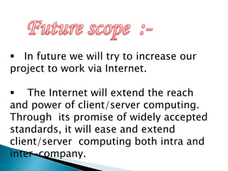  In future we will try to increase our
project to work via Internet.
 The Internet will extend the reach
and power of client/server computing.
Through its promise of widely accepted
standards, it will ease and extend
client/server computing both intra and
inter-company.
 