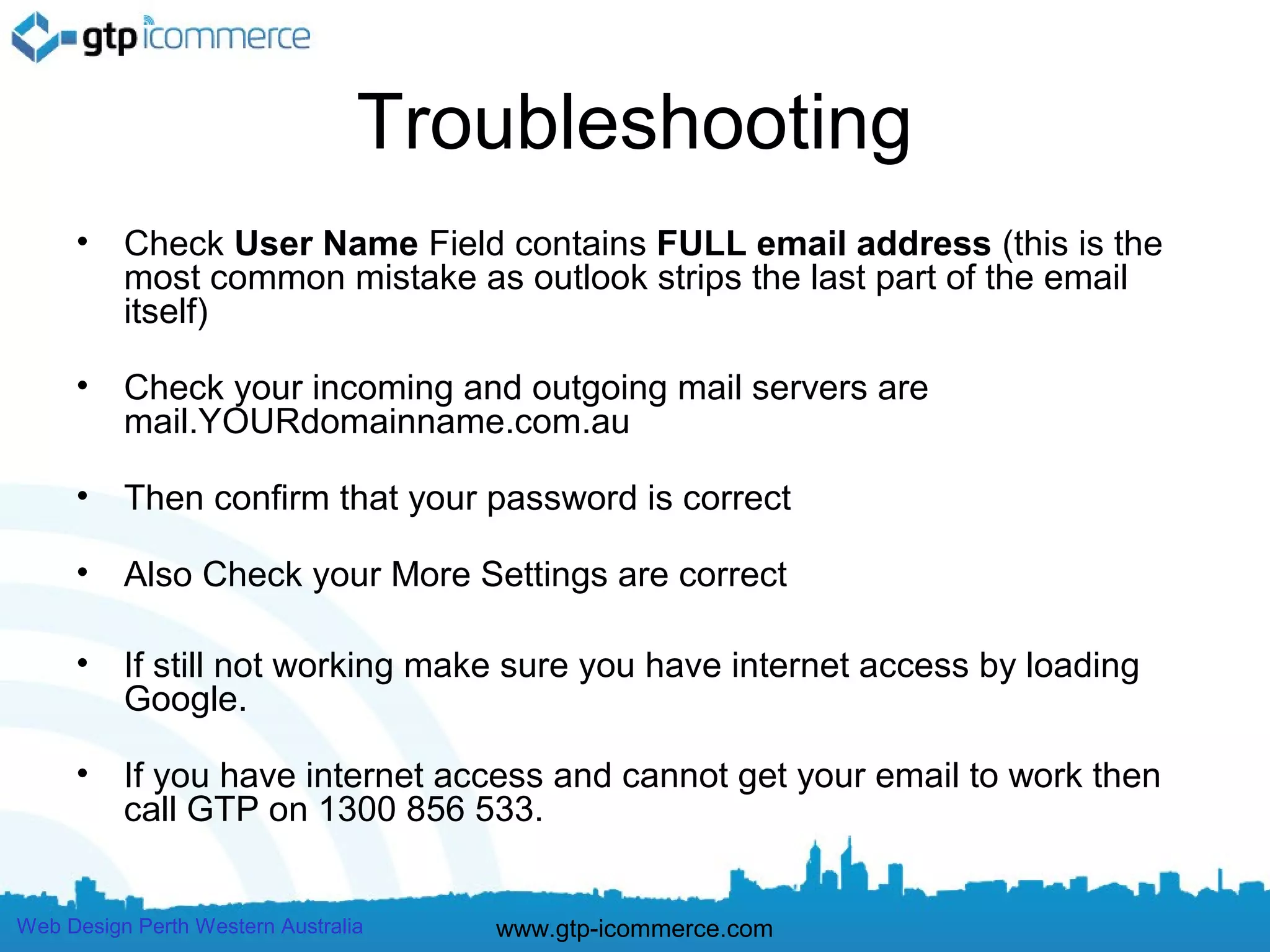 Troubleshooting
     •    Check User Name Field contains FULL email address (this is the
          most common mistake as outlook strips the last part of the email
          itself)

     •    Check your incoming and outgoing mail servers are
          mail.YOURdomainname.com.au

     •    Then confirm that your password is correct

     •    Also Check your More Settings are correct

     •    If still not working make sure you have internet access by loading
          Google.

     •    If you have internet access and cannot get your email to work then
          call GTP on 1300 856 533.


Web Design Perth Western Australia   www.gtp-icommerce.com
 