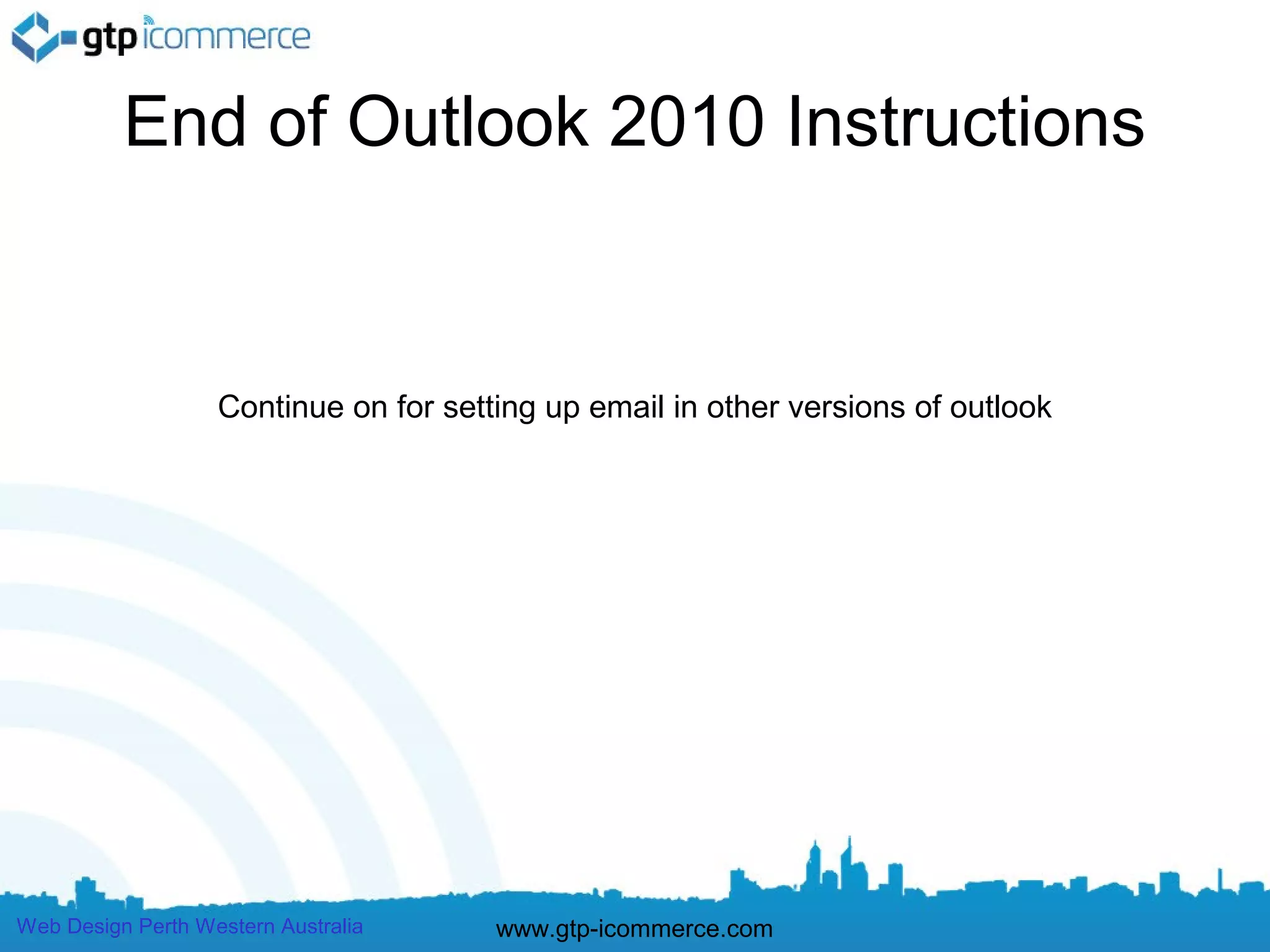 End of Outlook 2010 Instructions


                   Continue on for setting up email in other versions of outlook




Web Design Perth Western Australia     www.gtp-icommerce.com
 