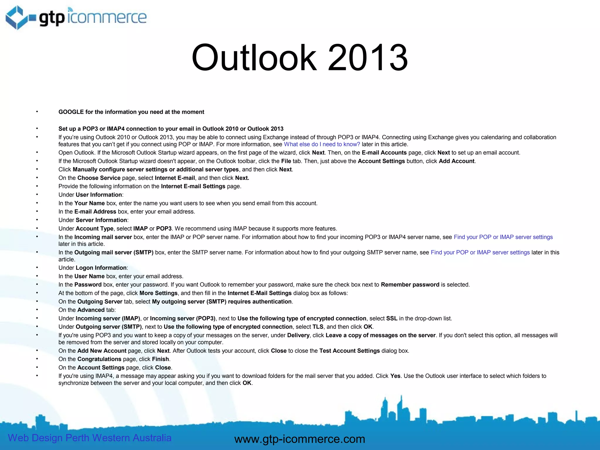 Outlook 2013
     •    GOOGLE for the information you need at the moment

     •    Set up a POP3 or IMAP4 connection to your email in Outlook 2010 or Outlook 2013
     •    If you’re using Outlook 2010 or Outlook 2013, you may be able to connect using Exchange instead of through POP3 or IMAP4. Connecting using Exchange gives you calendaring and collaboration
          features that you can’t get if you connect using POP or IMAP. For more information, see What else do I need to know? later in this article.
     •    Open Outlook. If the Microsoft Outlook Startup wizard appears, on the first page of the wizard, click Next. Then, on the E-mail Accounts page, click Next to set up an email account.
     •    If the Microsoft Outlook Startup wizard doesn't appear, on the Outlook toolbar, click the File tab. Then, just above the Account Settings button, click Add Account.
     •    Click Manually configure server settings or additional server types, and then click Next.
     •    On the Choose Service page, select Internet E-mail, and then click Next.
     •    Provide the following information on the Internet E-mail Settings page.
     •    Under User Information:
     •    In the Your Name box, enter the name you want users to see when you send email from this account.
     •    In the E-mail Address box, enter your email address.
     •    Under Server Information:
     •    Under Account Type, select IMAP or POP3. We recommend using IMAP because it supports more features.
     •    In the Incoming mail server box, enter the IMAP or POP server name. For information about how to find your incoming POP3 or IMAP4 server name, see Find your POP or IMAP server settings
          later in this article.
     •    In the Outgoing mail server (SMTP) box, enter the SMTP server name. For information about how to find your outgoing SMTP server name, see Find your POP or IMAP server settings later in this
          article.
     •    Under Logon Information:
     •    In the User Name box, enter your email address.
     •    In the Password box, enter your password. If you want Outlook to remember your password, make sure the check box next to Remember password is selected.
     •    At the bottom of the page, click More Settings, and then fill in the Internet E-Mail Settings dialog box as follows:
     •    On the Outgoing Server tab, select My outgoing server (SMTP) requires authentication.
     •    On the Advanced tab:
     •    Under Incoming server (IMAP), or Incoming server (POP3), next to Use the following type of encrypted connection, select SSL in the drop-down list.
     •    Under Outgoing server (SMTP), next to Use the following type of encrypted connection, select TLS, and then click OK.
     •    If you're using POP3 and you want to keep a copy of your messages on the server, under Delivery, click Leave a copy of messages on the server. If you don't select this option, all messages will
          be removed from the server and stored locally on your computer.
     •    On the Add New Account page, click Next. After Outlook tests your account, click Close to close the Test Account Settings dialog box.
     •    On the Congratulations page, click Finish.
     •    On the Account Settings page, click Close.
     •    If you're using IMAP4, a message may appear asking you if you want to download folders for the mail server that you added. Click Yes. Use the Outlook user interface to select which folders to
          synchronize between the server and your local computer, and then click OK.




Web Design Perth Western Australia                                           www.gtp-icommerce.com
 