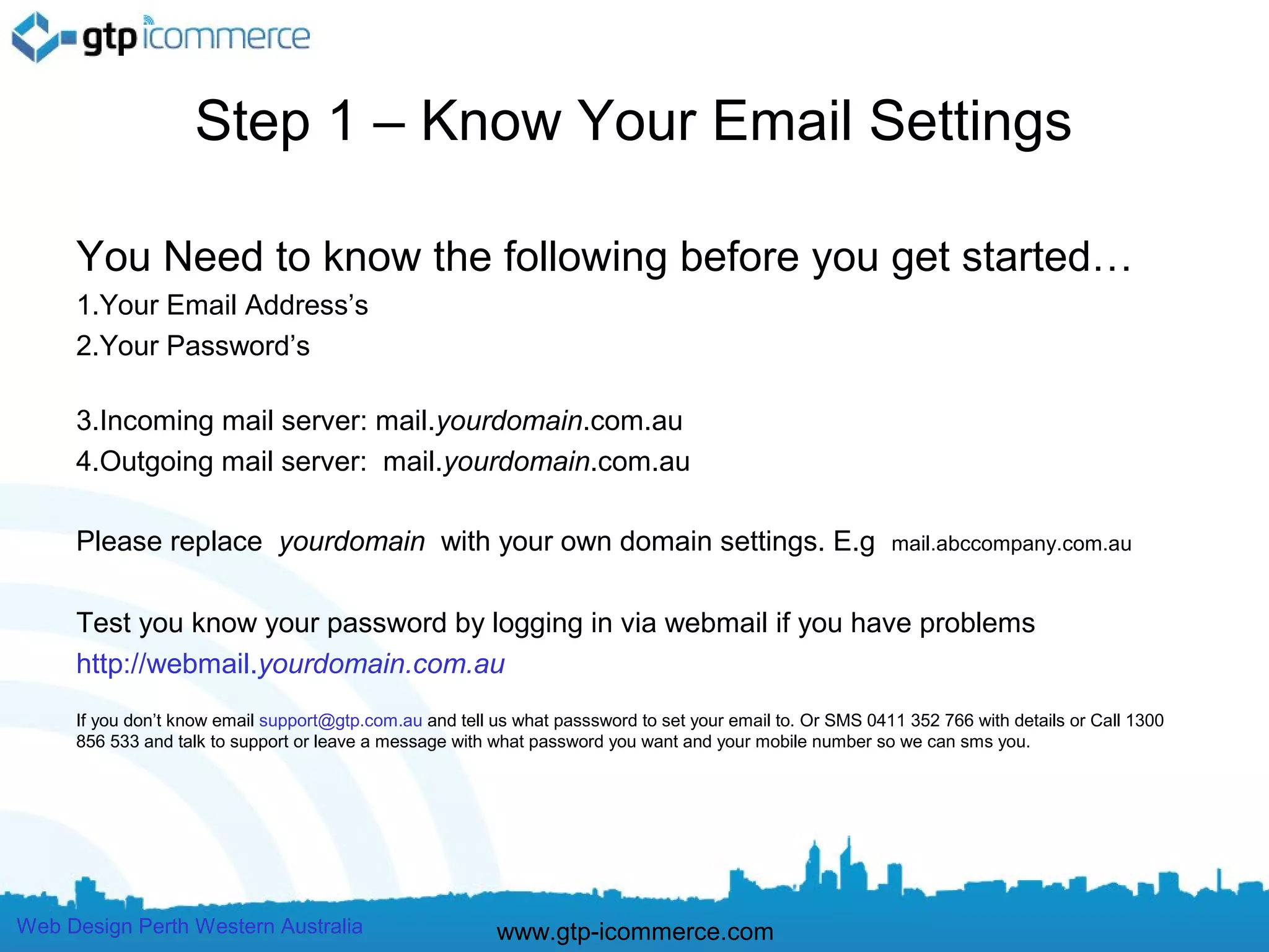 Step 1 – Know Your Email Settings

     You Need to know the following before you get started…
     1.Your Email Address’s
     2.Your Password’s

     3.Incoming mail server: mail.yourdomain.com.au
     4.Outgoing mail server: mail.yourdomain.com.au

     Please replace yourdomain with your own domain settings. E.g                                          mail.abccompany.com.au


     Test you know your password by logging in via webmail if you have problems
     http://webmail.yourdomain.com.au
     If you don’t know email support@gtp.com.au and tell us what passsword to set your email to. Or SMS 0411 352 766 with details or Call 1300
     856 533 and talk to support or leave a message with what password you want and your mobile number so we can sms you.




Web Design Perth Western Australia                       www.gtp-icommerce.com
 