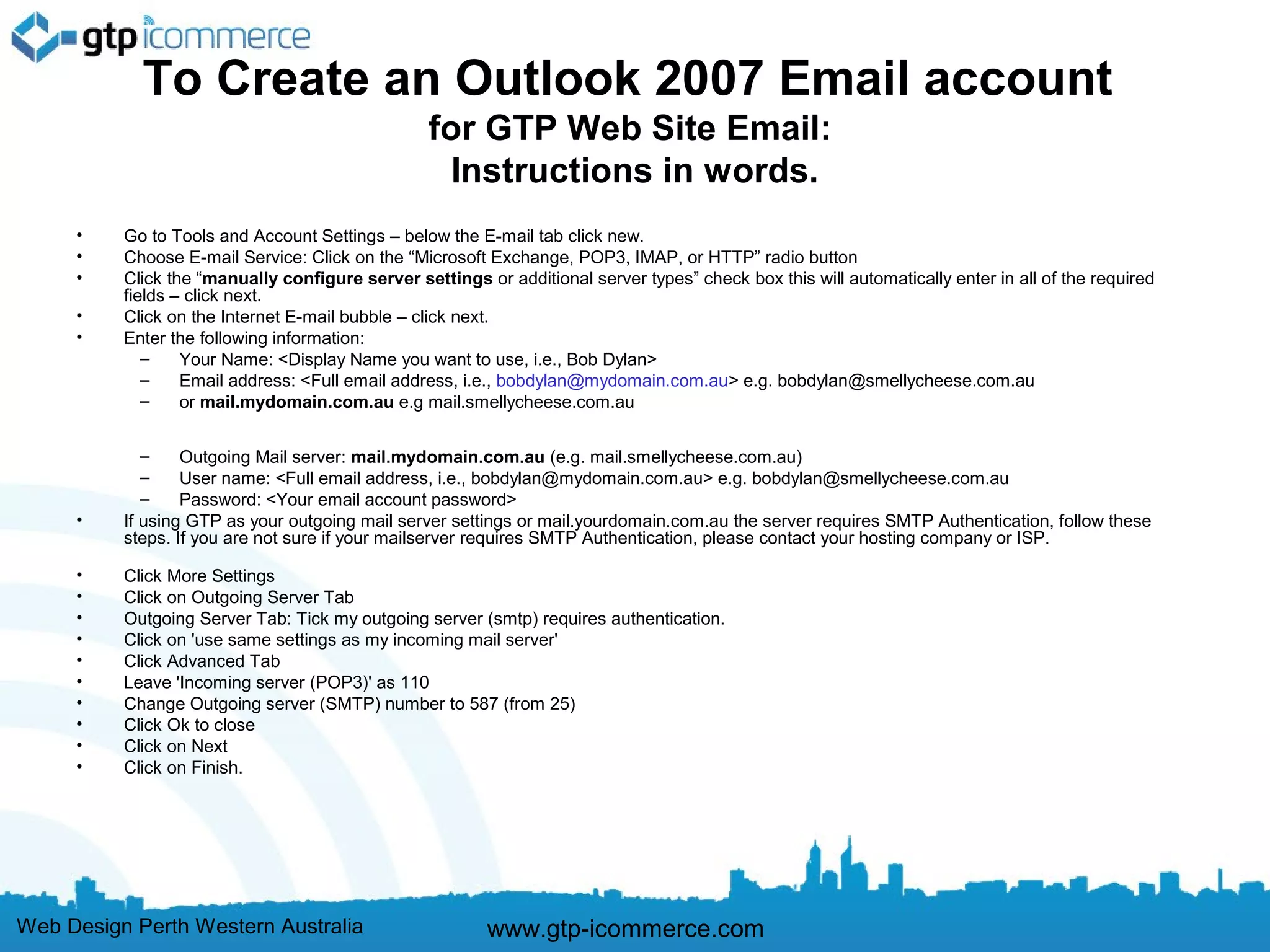 To Create an Outlook 2007 Email account
                                                  for GTP Web Site Email:
                                                    Instructions in words.
     •    Go to Tools and Account Settings – below the E-mail tab click new.
     •    Choose E-mail Service: Click on the “Microsoft Exchange, POP3, IMAP, or HTTP” radio button
     •    Click the “manually configure server settings or additional server types” check box this will automatically enter in all of the required
          fields – click next.
     •    Click on the Internet E-mail bubble – click next.
     •    Enter the following information:
             –    Your Name: <Display Name you want to use, i.e., Bob Dylan>
             –    Email address: <Full email address, i.e., bobdylan@mydomain.com.au> e.g. bobdylan@smellycheese.com.au
             –    or mail.mydomain.com.au e.g mail.smellycheese.com.au


             –    Outgoing Mail server: mail.mydomain.com.au (e.g. mail.smellycheese.com.au)
             –    User name: <Full email address, i.e., bobdylan@mydomain.com.au> e.g. bobdylan@smellycheese.com.au
             –    Password: <Your email account password>
     •    If using GTP as your outgoing mail server settings or mail.yourdomain.com.au the server requires SMTP Authentication, follow these
          steps. If you are not sure if your mailserver requires SMTP Authentication, please contact your hosting company or ISP.

     •    Click More Settings
     •    Click on Outgoing Server Tab
     •    Outgoing Server Tab: Tick my outgoing server (smtp) requires authentication.
     •    Click on 'use same settings as my incoming mail server'
     •    Click Advanced Tab
     •    Leave 'Incoming server (POP3)' as 110
     •    Change Outgoing server (SMTP) number to 587 (from 25)
     •    Click Ok to close
     •    Click on Next
     •    Click on Finish.




Web Design Perth Western Australia                       www.gtp-icommerce.com
 