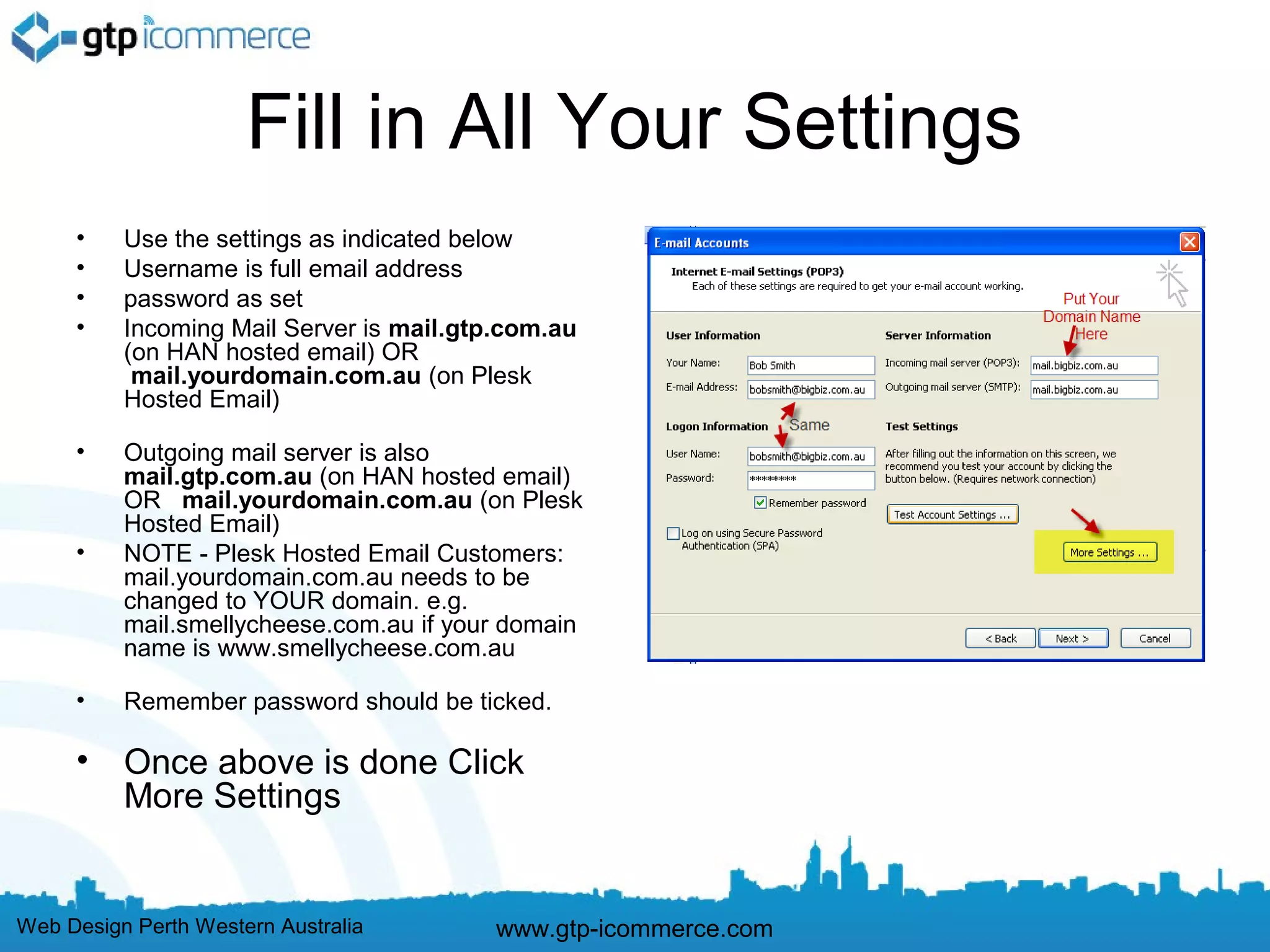 Fill in All Your Settings
     •    Use the settings as indicated below
     •    Username is full email address
     •    password as set
     •    Incoming Mail Server is mail.gtp.com.au
          (on HAN hosted email) OR
           mail.yourdomain.com.au (on Plesk
          Hosted Email)

     •    Outgoing mail server is also
          mail.gtp.com.au (on HAN hosted email)
          OR  mail.yourdomain.com.au (on Plesk
          Hosted Email)
     •    NOTE - Plesk Hosted Email Customers:
          mail.yourdomain.com.au needs to be
          changed to YOUR domain. e.g.
          mail.smellycheese.com.au if your domain
          name is www.smellycheese.com.au

     •    Remember password should be ticked.

     •    Once above is done Click
          More Settings


Web Design Perth Western Australia        www.gtp-icommerce.com
 
