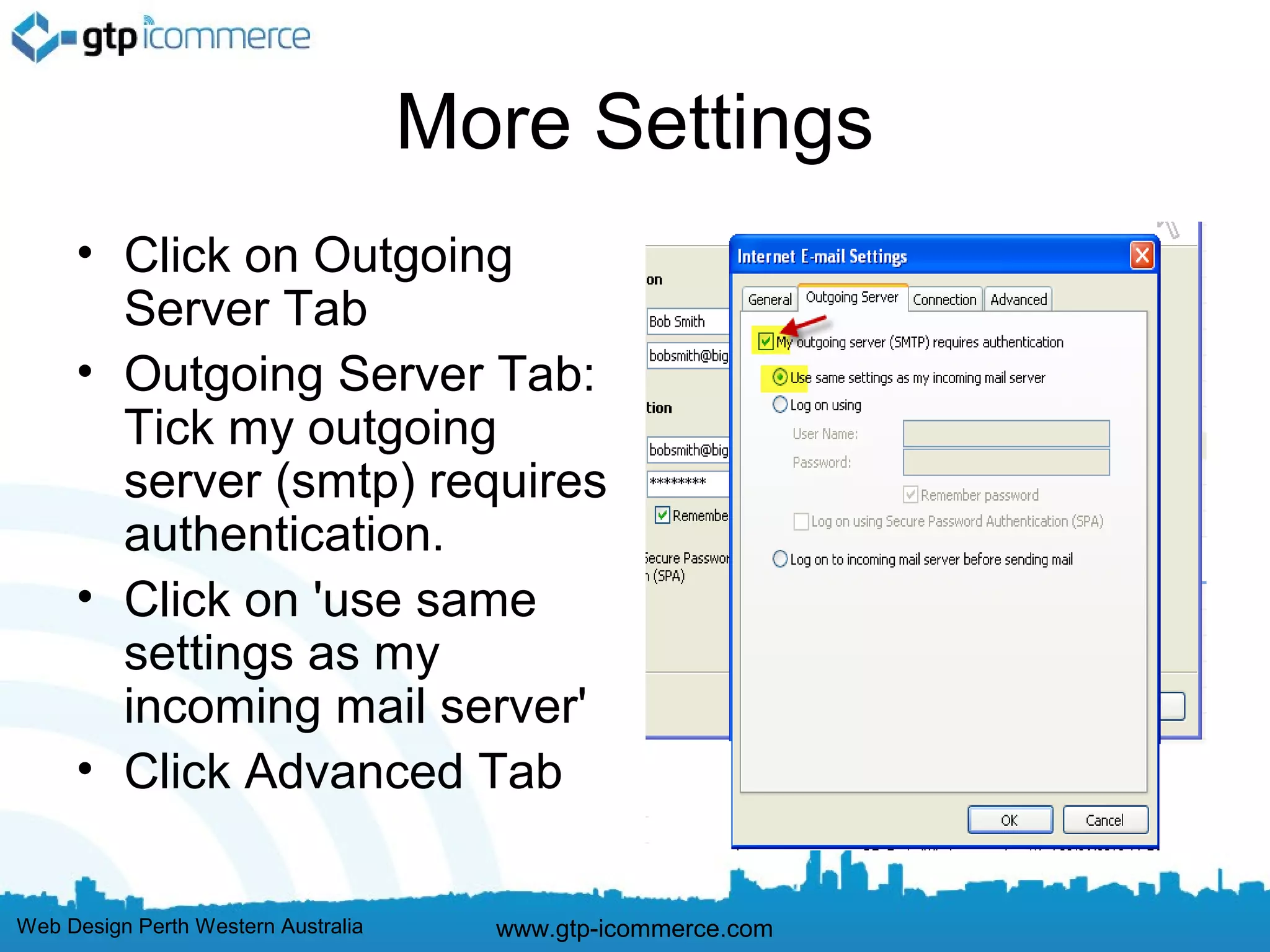 More Settings
     • Click on Outgoing
       Server Tab
     • Outgoing Server Tab:
       Tick my outgoing
       server (smtp) requires
       authentication.
     • Click on 'use same
       settings as my
       incoming mail server'
     • Click Advanced Tab

Web Design Perth Western Australia     www.gtp-icommerce.com
 