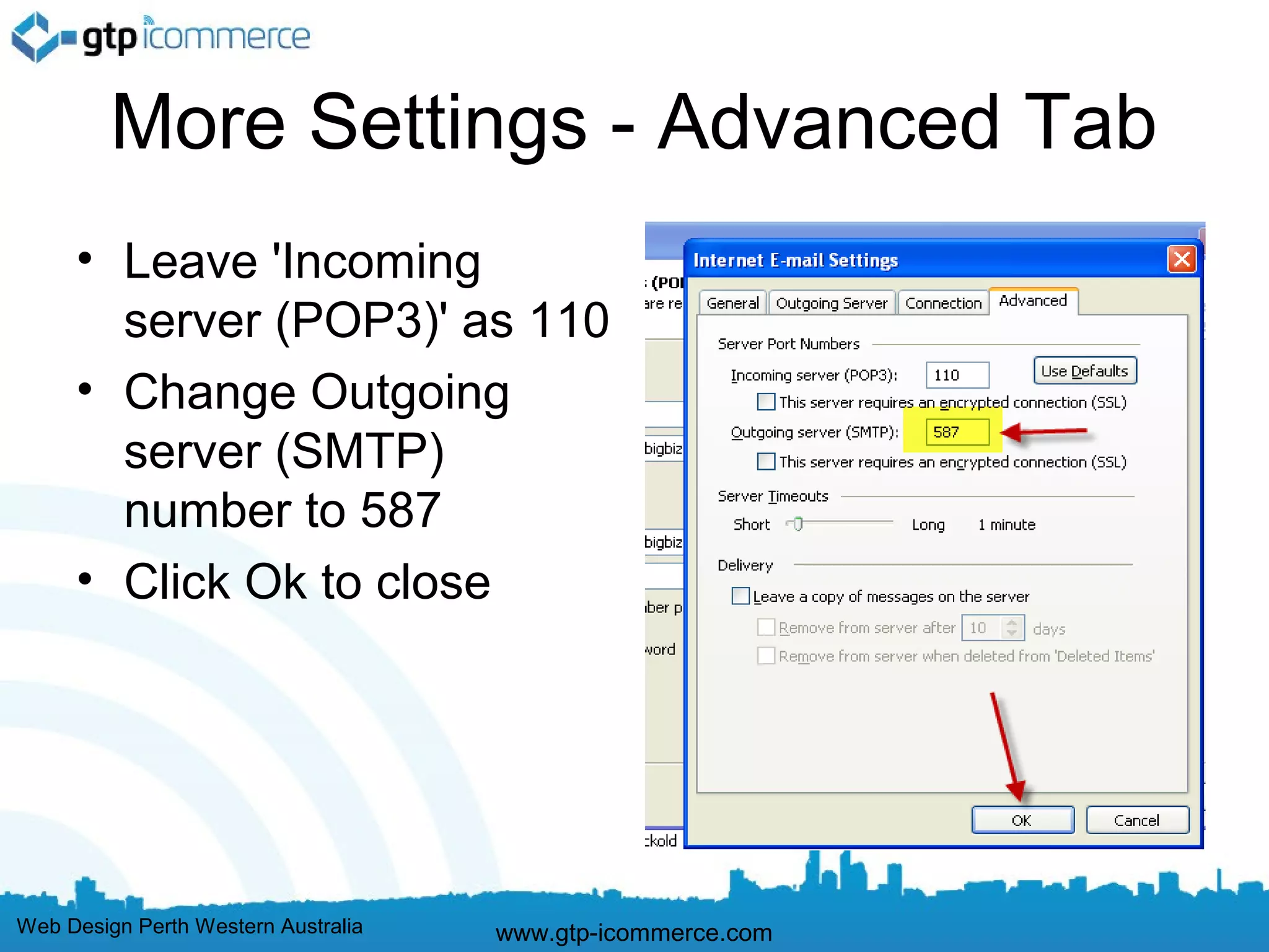 More Settings - Advanced Tab
     • Leave 'Incoming
       server (POP3)' as 110
     • Change Outgoing
       server (SMTP)
       number to 587
     • Click Ok to close




Web Design Perth Western Australia   www.gtp-icommerce.com
 