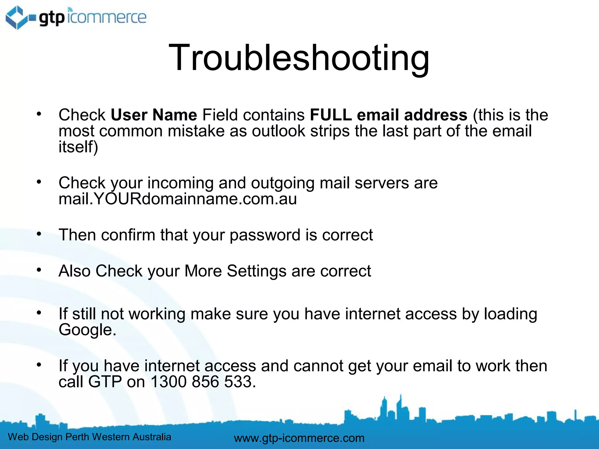 Troubleshooting
     •    Check User Name Field contains FULL email address (this is the
          most common mistake as outlook strips the last part of the email
          itself)

     •    Check your incoming and outgoing mail servers are
          mail.YOURdomainname.com.au

     •    Then confirm that your password is correct

     •    Also Check your More Settings are correct

     •    If still not working make sure you have internet access by loading
          Google.

     •    If you have internet access and cannot get your email to work then
          call GTP on 1300 856 533.


Web Design Perth Western Australia   www.gtp-icommerce.com
 