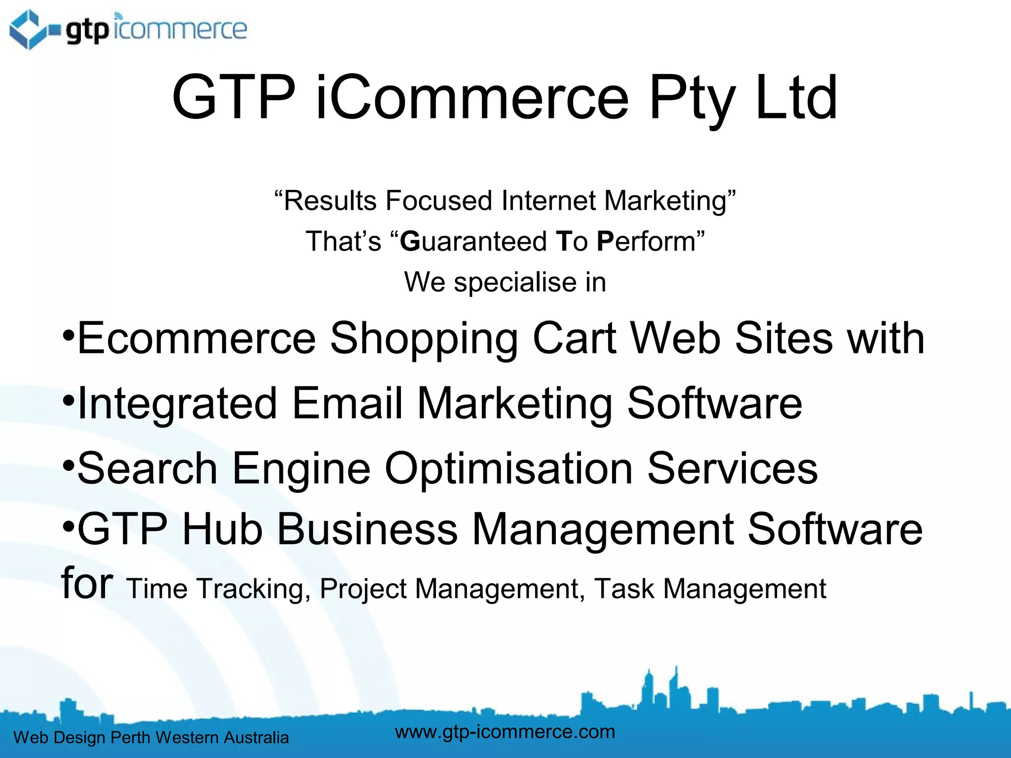 GTP iCommerce Pty Ltd
                                “Results Focused Internet Marketing”
                                  That’s “Guaranteed To Perform”
                                          We specialise in

     •Ecommerce Shopping Cart Web Sites with
     •Integrated Email Marketing Software
     •Search Engine Optimisation Services
     •GTP Hub Business Management Software
     for Time Tracking, Project Management, Task Management


Web Design Perth Western Australia       www.gtp-icommerce.com
 