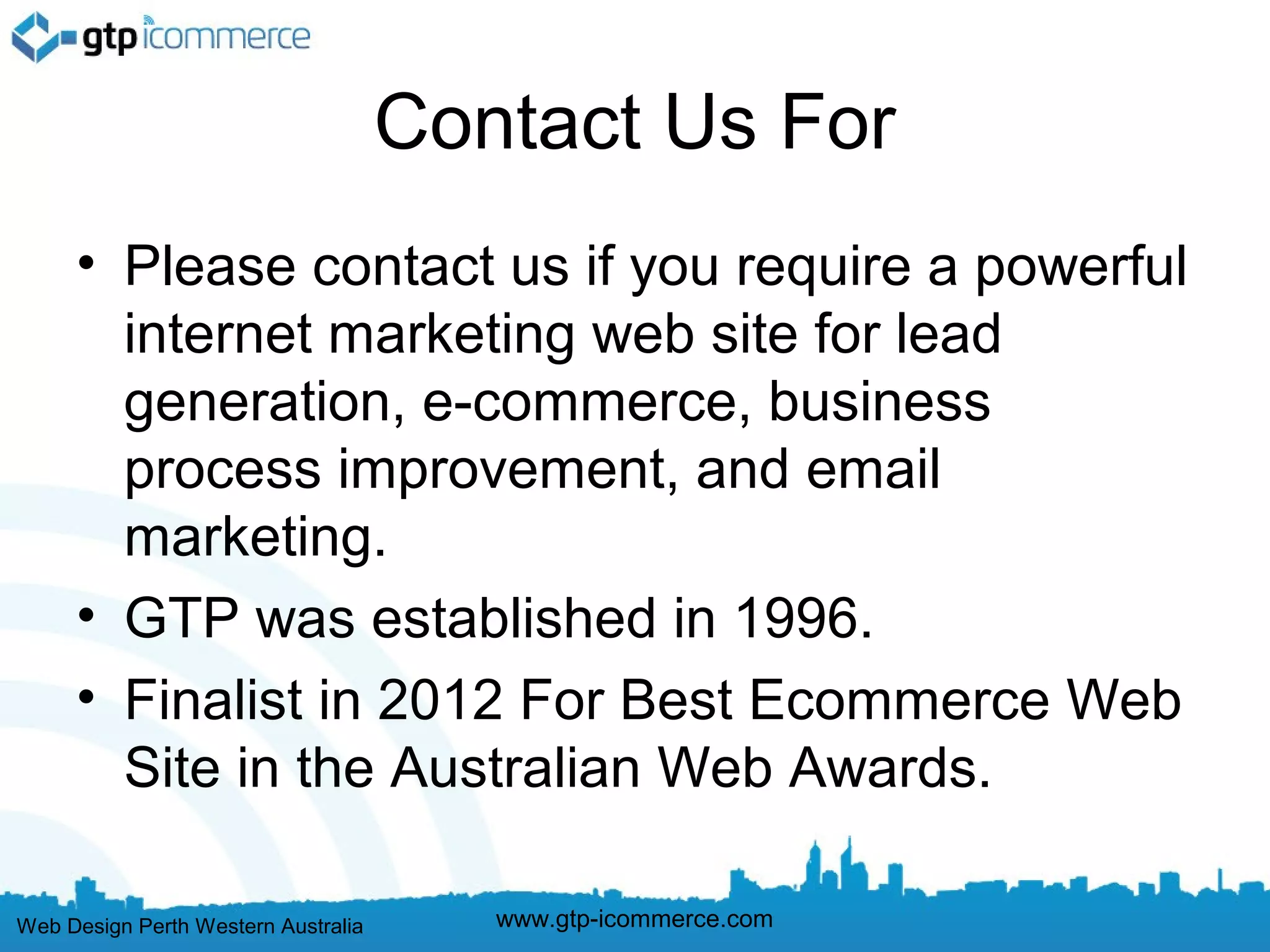 Contact Us For
     • Please contact us if you require a powerful
       internet marketing web site for lead
       generation, e-commerce, business
       process improvement, and email
       marketing.
     • GTP was established in 1996.
     • Finalist in 2012 For Best Ecommerce Web
       Site in the Australian Web Awards.

Web Design Perth Western Australia      www.gtp-icommerce.com
 