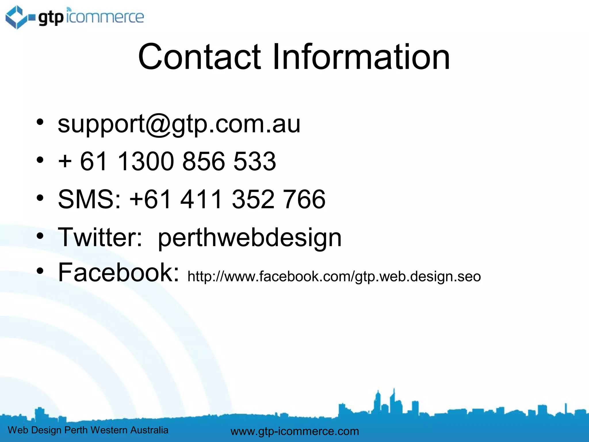 Contact Information
     •    support@gtp.com.au
     •    + 61 1300 856 533
     •    SMS: +61 411 352 766
     •    Twitter: perthwebdesign
     •    Facebook: http://www.facebook.com/gtp.web.design.seo




Web Design Perth Western Australia   www.gtp-icommerce.com
 