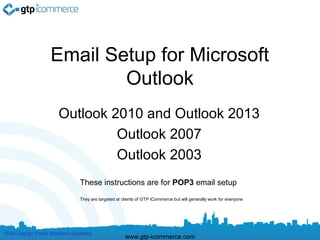 Email Setup for Microsoft
                          Outlook
                     Outlook 2010 and Outlook 2013
                              Outlook 2007
                              Outlook 2003
                             These instructions are for POP3 email setup
                             They are targeted at clients of GTP iCommerce but will generally work for everyone




Web Design Perth Western Australia
                                                   www.gtp-icommerce.com
 