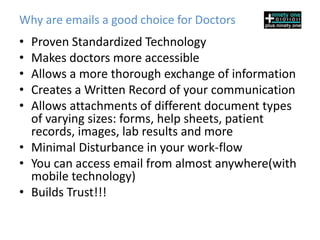 Why are emails a good choice for Doctors
• Proven Standardized Technology
• Makes doctors more accessible
• Allows a more thorough exchange of information
• Creates a Written Record of your communication
• Allows attachments of different document types
  of varying sizes: forms, help sheets, patient
  records, images, lab results and more
• Minimal Disturbance in your work-flow
• You can access email from almost anywhere(with
  mobile technology)
• Builds Trust!!!
 