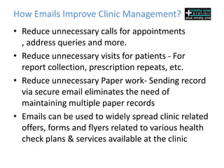 How Emails Improve Clinic Management?
• Reduce unnecessary calls for appointments
  , address queries and more.
• Reduce unnecessary visits for patients - For
  report collection, prescription repeats, etc.
• Reduce unnecessary Paper work- Sending record
  via secure email eliminates the need of
  maintaining multiple paper records
• Emails can be used to widely spread clinic related
  offers, forms and flyers related to various health
  check plans & services available at the clinic
 