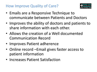 How Emails Improve Quality of Care?
• Emails are a Responsive Technique to
  communicate between Patients and Doctors
• Improves the ability of doctors and patients to
  share information with each other.
• Allows the creation of a Well documented
  Communication Record
• Improves Patient adherence
• Online record –Email gives faster access to
  patient information
• Increases Patient Satisfaction
 
