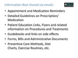 Information Best shared via emails
• Appointment and Medication Reminders
• Detailed Guidelines on Prescription/
  Medication
• Patient Education Links, Flyers and related
  information on Procedures and Treatments
• Guidebooks and links on side effects
• Forms, Bills and Administrative Documents
• Preventive Care Methods, Diet
  Charts, Exercise Routines, etc.
 