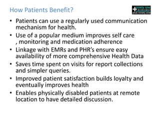 How Patients Benefit?
• Patients can use a regularly used communication
  mechanism for health.
• Use of a popular medium improves self care ,
  monitoring and medication adherence
• Linkage with EMRs and PHR’s ensure easy
  availability of more comprehensive Health Data
• Saves time spent on visits for report collections
  and simpler queries.
• Improved patient satisfaction builds loyalty and
  eventually improves health
• Enables physically disabled patients at remote
  location to have detailed discussion.
 