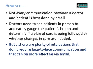 However …
• Not every communication between a doctor
  and patient is best done by email.
• Doctors need to see patients in person to
  accurately gauge the patient's health and
  determine if a plan of care is being followed or
  whether changes in care are needed.
• But …there are plenty of interactions that
  don't require face-to-face communication and
  that can be more effective via email.
 