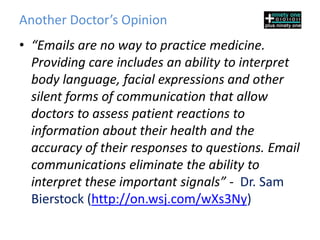 Another Doctor’s Opinion
• “Emails are no way to practice medicine.
  Providing care includes an ability to interpret
  body language, facial expressions and other
  silent forms of communication that allow
  doctors to assess patient reactions to
  information about their health and the
  accuracy of their responses to questions. Email
  communications eliminate the ability to
  interpret these important signals” - Dr. Sam
  Bierstock (http://on.wsj.com/wXs3Ny)
 