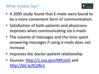 What Studies Say?
• A 2005 study found that E-mails were found to
  be a more convenient form of communication.
• Satisfaction of both patients and physicians
  improves when communicating via e-mails.
• The volume of messages and the time spent
  answering messages if using e-mails does not
  increase
• Improves the doctor-patient relationship
• Sources: http://1.usa.gov/MKUvj5 and
  http://bit.ly/KUjRv1
 