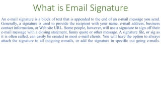 What is Email Signature
An e-mail signature is a block of text that is appended to the end of an e-mail message you send.
Generally, a signature is used to provide the recipient with your name, e-mail address, business
contact information, or Web site URL. Some people, however, will use a signature to sign off their
e-mail message with a closing statement, funny quote or other message. A signature file, or sig as
it is often called, can easily be created in most e-mail clients. You will have the option to always
attach the signature to all outgoing e-mails, or add the signature in specific out going e-mails.
 