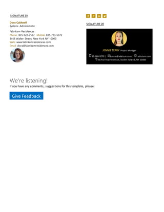 SIGNATURE19
Dora Caldwell
Systems Administrator
Fabrikam Residences
Phone: 835-922-2567 Mobile: 835-723-5372
3456 Walter Street, New York NY 10000
Web: www.fabrikamresidences.com
Email: dora@fabrikamresidences.com
SIGNATURE 20
JENNIE TERRY Project Manager
635-268-9270 | jennie@adatum.com | adutum.com
3456 Railroad Avenue, Staten Island, NY 10000
We're listening!
If you have any comments, suggestions for this template, please:
Give Feedback
 