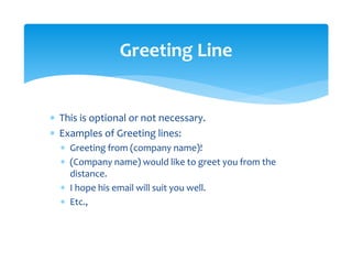 ∗ This is optional or not necessary. 
∗ Examples of Greeting lines: 
∗ Greeting from (company name)! 
∗ (Company name) would like to greet you from the 
distance. 
∗ I hope his email will suit you well. 
∗ Etc., 
Greeting Line 
 