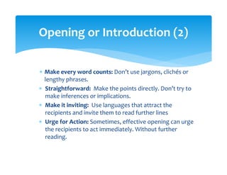 ∗ Make every word counts: Don’t use jargons, clichés or 
lengthy phrases. 
∗ Straightforward:  Make the points directly. Don’t try to 
make inferences or implications. 
∗ Make it inviting:  Use languages that attract the 
recipients and invite them to read further lines 
∗ Urge for Action: Sometimes, effective opening can urge 
the recipients to act immediately. Without further 
reading.  
Opening or Introduction (2) 
 