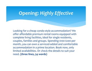 Looking for a cheap condo‐style accommodation? We 
offer affordable premium rental rooms equipped with 
complete living facilities, ideal for single residents, 
couples, families and groups. Spending $100‐$200 per 
month, you can own a serviced‐added and comfortable 
accommodation in a prime location. Book now, only 
limited availabilities. Or check the details to suit your 
need. (three lines, 54 words) 
Opening: Highly Effective 
 