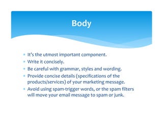 ∗ It’s the utmost important component. 
∗ Write it concisely. 
∗ Be careful with grammar, styles and wording. 
∗ Provide concise details (specifications of the 
products/services) of your marketing message. 
∗ Avoid using spam‐trigger words, or the spam filters 
will move your email message to spam or junk. 
Body 
 