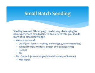 Sending an email PR campaign can be very challenging for 
non‐experienced email users. To do it effectively, you should 
learn basic email knowledge. 
∗ Web‐based email 
∗ Gmail (best for mass mailing, mail merge, 3,000 contacts/day) 
∗ Yahoo! (friendly interface, a batch of 10 contacts/time) 
∗ Hotmail  
∗ Etc 
∗ Ms. Outlook (most compatible with variety of format) 
∗ Mail Merge 
Small Batch Sending 
 