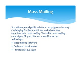 Sometimes, email public relations campaign can be very 
challenging for the practitioners who have less 
experiences in mass mailing. To enable mass mailing 
campaigns, PR practitioners should know the 
followings: 
∗ Mass mailing software 
∗ Dedicated email server 
∗ Html format & design  
 
Mass Mailing 
 