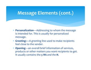 ∗ Personalization—Addressing to whom the message 
is intended for. This is usually for personalized 
message. 
∗ Greeting:—A greeting line used to make recipients 
feel close to the sender. 
∗ Opening—an overall brief information of services, 
products or other matters you want recipients to get. 
It usually contains the 5 Ws and the H. 
Message Elements (cont.) 
 