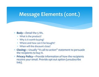 ∗ Body—Detail the 5 Ws. 
∗ What is the product? 
∗ Why is it worth buying? 
∗ Where and how can it be bought? 
∗ When will the discount close? 
∗ Closing:—Usually “A call‐to‐action” statement to persuade 
the recipients to buy it. 
∗ Privacy Policy—Provide information of how the recipients 
receive your email. Provide opt‐out option (unsubscribe 
link). 
Message Elements (cont.) 
 