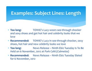 ∗ Too long:      TOWIE’s Lucy wears see‐through shocker 
and sexy shoes and get hot hair and celebrity looks that we 
love 
∗ Recommended:    TOWIE's Lucy in see‐through shocker, sexy 
shoes, hot hair and new celebrity looks we love 
∗ Too long:    News Release – Ninth Ebiz Tuesday Is To Be 
Held on 6 November, 2012 at Park Café (Calmette)  
∗ Recommended:  News Release – Ninth Ebiz Tuesday Slated 
for 6 November, 2012  
 
 
Examples: Subject Lines: Length 
 